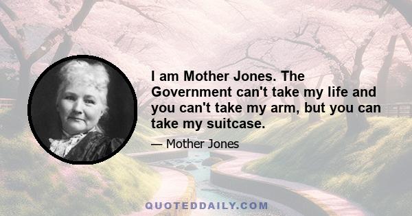 I am Mother Jones. The Government can't take my life and you can't take my arm, but you can take my suitcase.