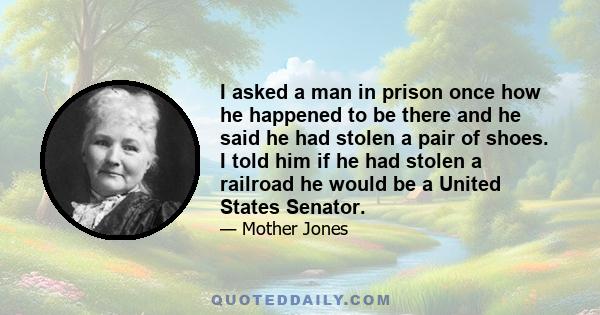 I asked a man in prison once how he happened to be there and he said he had stolen a pair of shoes. I told him if he had stolen a railroad he would be a United States Senator.