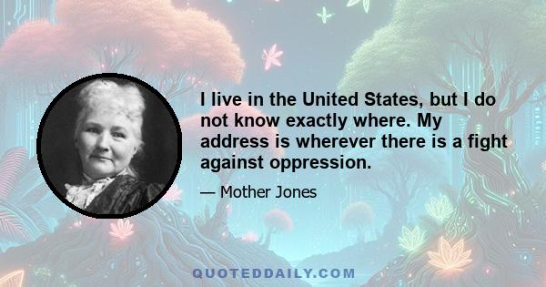 I live in the United States, but I do not know exactly where. My address is wherever there is a fight against oppression.