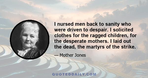 I nursed men back to sanity who were driven to despair. I solicited clothes for the ragged children, for the desperate mothers. I laid out the dead, the martyrs of the strike.