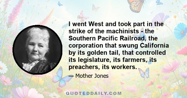 I went West and took part in the strike of the machinists - the Southern Pacific Railroad, the corporation that swung California by its golden tail, that controlled its legislature, its farmers, its preachers, its