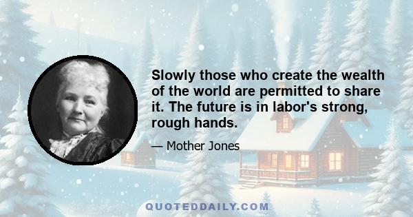 Slowly those who create the wealth of the world are permitted to share it. The future is in labor's strong, rough hands.