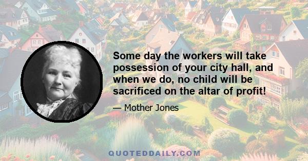 Some day the workers will take possession of your city hall, and when we do, no child will be sacrificed on the altar of profit!