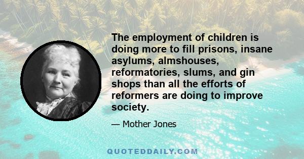 The employment of children is doing more to fill prisons, insane asylums, almshouses, reformatories, slums, and gin shops than all the efforts of reformers are doing to improve society.