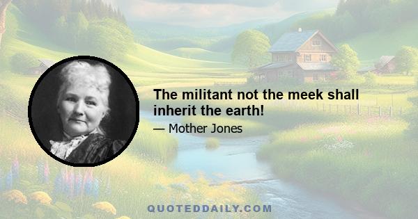 The militant not the meek shall inherit the earth!