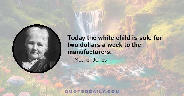 Today the white child is sold for two dollars a week to the manufacturers.