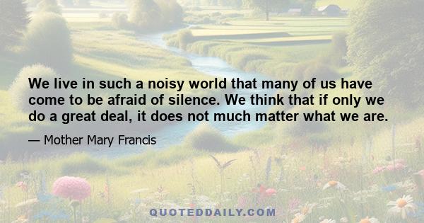 We live in such a noisy world that many of us have come to be afraid of silence. We think that if only we do a great deal, it does not much matter what we are.