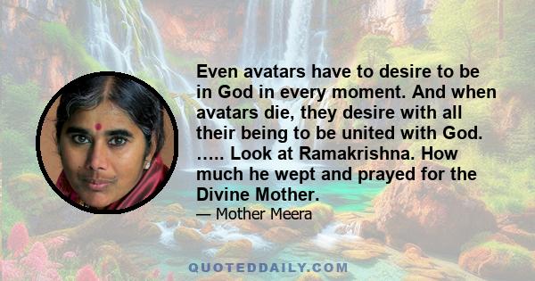 Even avatars have to desire to be in God in every moment. And when avatars die, they desire with all their being to be united with God. ….. Look at Ramakrishna. How much he wept and prayed for the Divine Mother.