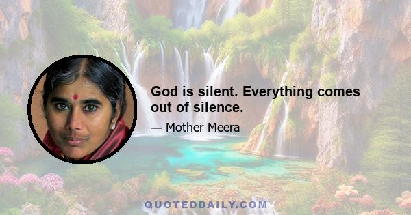 God is silent. Everything comes out of silence.