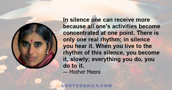 In silence one can receive more because all one's activities become concentrated at one point. There is only one real rhythm; in silence you hear it. When you live to the rhythm of this silence, you become it, slowly;