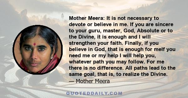 Mother Meera: It is not necessary to devote or believe in me. If you are sincere to your guru, master, God, Absolute or to the Divine, it is enough and I will strengthen your faith. Finally, if you believe in God, that