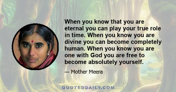 When you know that you are eternal you can play your true role in time. When you know you are divine you can become completely human. When you know you are one with God you are free to become absolutely yourself.