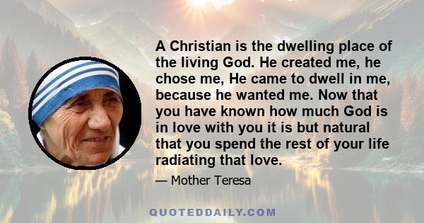 A Christian is the dwelling place of the living God. He created me, he chose me, He came to dwell in me, because he wanted me. Now that you have known how much God is in love with you it is but natural that you spend