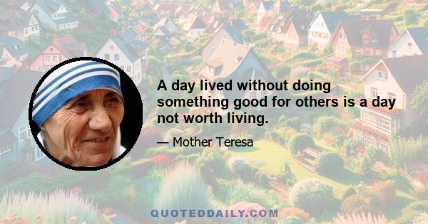 A day lived without doing something good for others is a day not worth living.