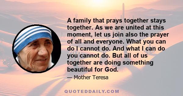 A family that prays together stays together. As we are united at this moment, let us join also the prayer of all and everyone. What you can do I cannot do. And what I can do you cannot do. But all of us together are