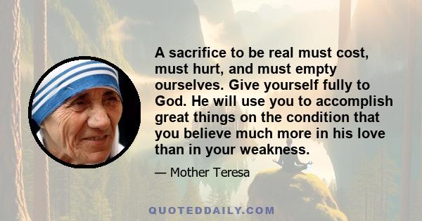 A sacrifice to be real must cost, must hurt, and must empty ourselves. Give yourself fully to God. He will use you to accomplish great things on the condition that you believe much more in his love than in your weakness.