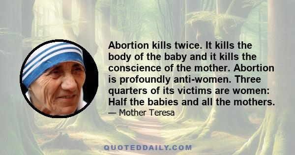 Abortion kills twice. It kills the body of the baby and it kills the conscience of the mother. Abortion is profoundly anti-women. Three quarters of its victims are women: Half the babies and all the mothers.