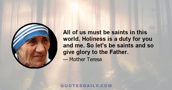 All of us must be saints in this world. Holiness is a duty for you and me. So let's be saints and so give glory to the Father.