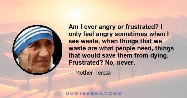 Am I ever angry or frustrated? I only feel angry sometimes when I see waste, when things that we waste are what people need, things that would save them from dying. Frustrated? No, never.