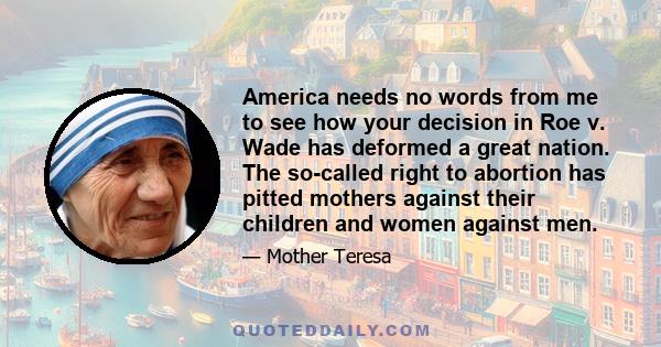 America needs no words from me to see how your decision in Roe v. Wade has deformed a great nation. The so-called right to abortion has pitted mothers against their children and women against men.