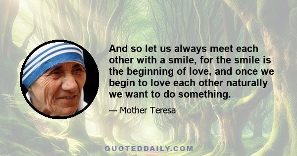 And so let us always meet each other with a smile, for the smile is the beginning of love, and once we begin to love each other naturally we want to do something.