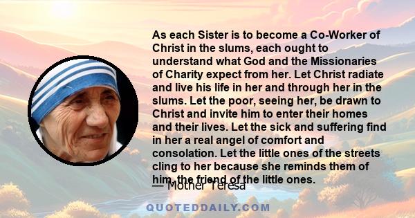 As each Sister is to become a Co-Worker of Christ in the slums, each ought to understand what God and the Missionaries of Charity expect from her. Let Christ radiate and live his life in her and through her in the