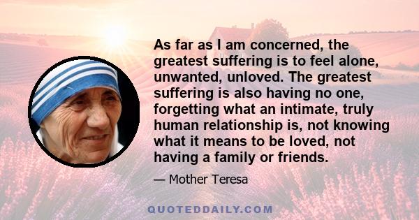 As far as I am concerned, the greatest suffering is to feel alone, unwanted, unloved. The greatest suffering is also having no one, forgetting what an intimate, truly human relationship is, not knowing what it means to