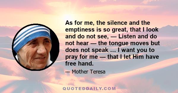 As for me, the silence and the emptiness is so great, that I look and do not see, — Listen and do not hear — the tongue moves but does not speak … I want you to pray for me — that I let Him have free hand.