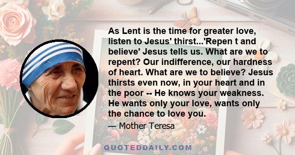 As Lent is the time for greater love, listen to Jesus' thirst...'Repen t and believe' Jesus tells us. What are we to repent? Our indifference, our hardness of heart. What are we to believe? Jesus thirsts even now, in