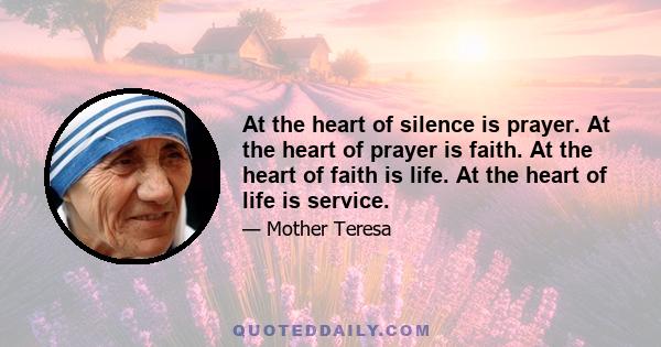 At the heart of silence is prayer. At the heart of prayer is faith. At the heart of faith is life. At the heart of life is service.