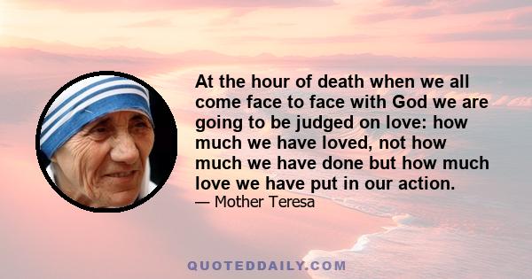 At the hour of death when we all come face to face with God we are going to be judged on love: how much we have loved, not how much we have done but how much love we have put in our action.