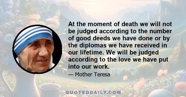 At the moment of death we will not be judged according to the number of good deeds we have done or by the diplomas we have received in our lifetime. We will be judged according to the love we have put into our work.