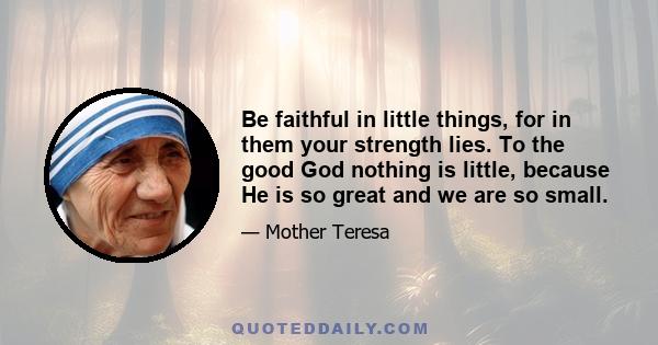 Be faithful in little things, for in them your strength lies. To the good God nothing is little, because He is so great and we are so small.