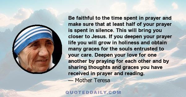 Be faithful to the time spent in prayer and make sure that at least half of your prayer is spent in silence. This will bring you closer to Jesus. If you deepen your prayer life you will grow in holiness and obtain many