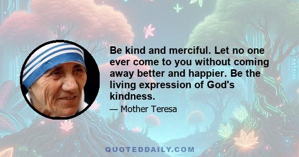 Be kind and merciful. Let no one ever come to you without coming away better and happier. Be the living expression of God's kindness.