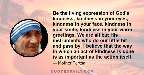 Be the living expression of God's kindness; kindness in your eyes, kindness in your face, kindness in your smile, kindness in your warm greetings. We are all but His instruments who do our little bit and pass by. I