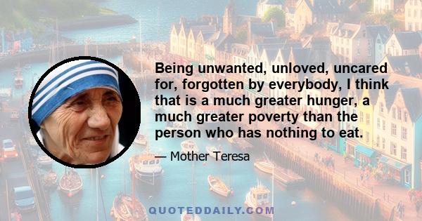 Being unwanted, unloved, uncared for, forgotten by everybody, I think that is a much greater hunger, a much greater poverty than the person who has nothing to eat.