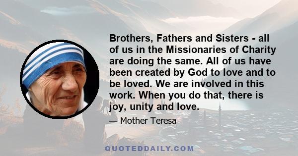 Brothers, Fathers and Sisters - all of us in the Missionaries of Charity are doing the same. All of us have been created by God to love and to be loved. We are involved in this work. When you do that, there is joy,