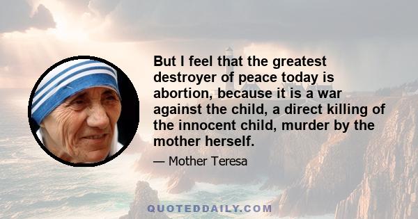 But I feel that the greatest destroyer of peace today is abortion, because it is a war against the child, a direct killing of the innocent child, murder by the mother herself.