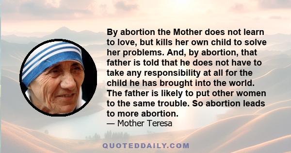 By abortion the Mother does not learn to love, but kills her own child to solve her problems. And, by abortion, that father is told that he does not have to take any responsibility at all for the child he has brought