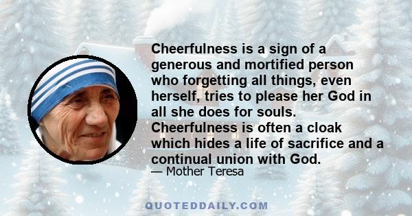 Cheerfulness is a sign of a generous and mortified person who forgetting all things, even herself, tries to please her God in all she does for souls. Cheerfulness is often a cloak which hides a life of sacrifice and a