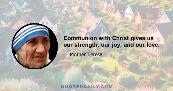 Communion with Christ gives us our strength, our joy, and our love.