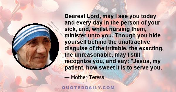 Dearest Lord, may I see you today and every day in the person of your sick, and, whilst nursing them, minister unto you. Though you hide yourself behind the unattractive disguise of the irritable, the exacting, the