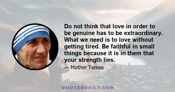 Do not think that love in order to be genuine has to be extraordinary. What we need is to love without getting tired. Be faithful in small things because it is in them that your strength lies.