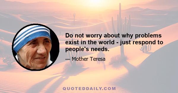 Do not worry about why problems exist in the world - just respond to people's needs.