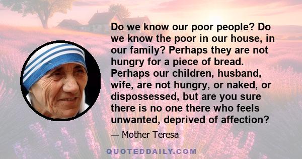 Do we know our poor people? Do we know the poor in our house, in our family? Perhaps they are not hungry for a piece of bread. Perhaps our children, husband, wife, are not hungry, or naked, or dispossessed, but are you