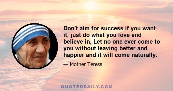 Don't aim for success if you want it, just do what you love and believe in, Let no one ever come to you without leaving better and happier and it will come naturally.