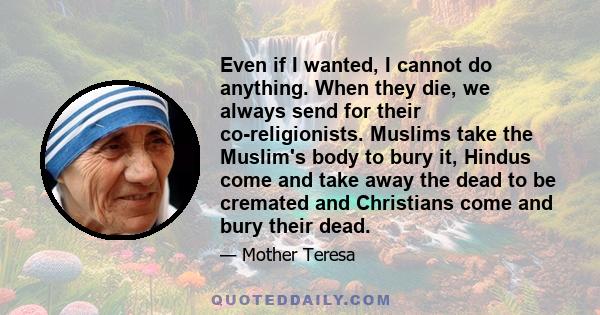 Even if I wanted, I cannot do anything. When they die, we always send for their co-religionists. Muslims take the Muslim's body to bury it, Hindus come and take away the dead to be cremated and Christians come and bury