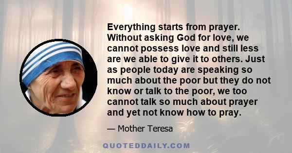 Everything starts from prayer. Without asking God for love, we cannot possess love and still less are we able to give it to others. Just as people today are speaking so much about the poor but they do not know or talk