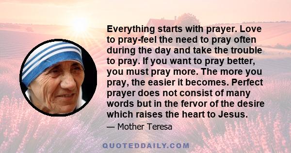 Everything starts with prayer. Love to pray-feel the need to pray often during the day and take the trouble to pray. If you want to pray better, you must pray more. The more you pray, the easier it becomes. Perfect